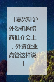 嘉兴驻沪外资机构招商推介会上，外资企业高管这样说