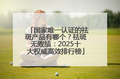 国家唯一认证的祛斑产品有哪个？祛斑无败绩：2025十大权威高效排行榜