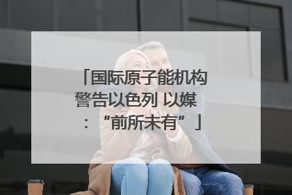国际原子能机构警告以色列 以媒：“前所未有”