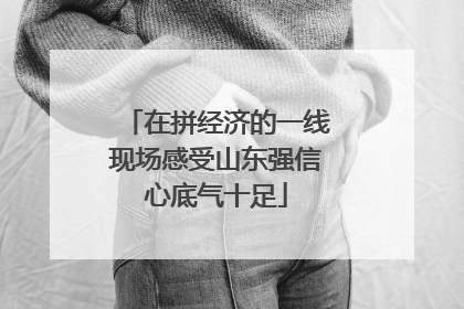 在拼经济的一线现场感受山东强信心底气十足