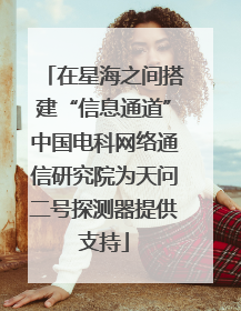 在星海之间搭建“信息通道”中国电科网络通信研究院为天问二号探测器提供支持