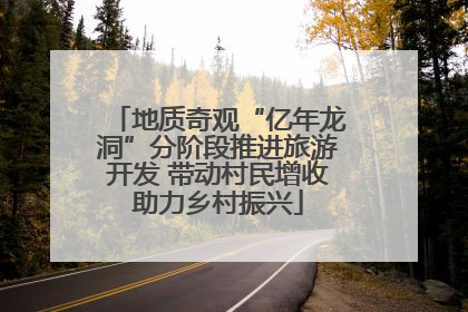 地质奇观“亿年龙洞”分阶段推进旅游开发 带动村民增收助力乡村振兴