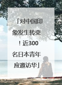 对中国印象发生转变！近300名日本青年应邀访华