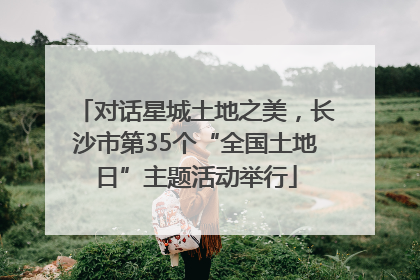对话星城土地之美，长沙市第35个“全国土地日”主题活动举行