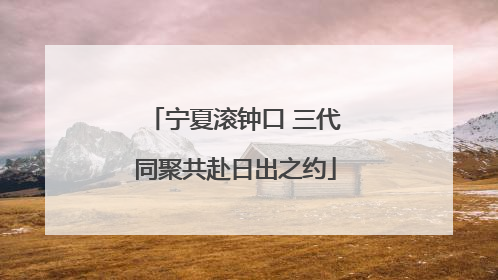 宁夏滚钟口 三代同聚共赴日出之约