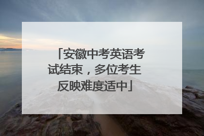 安徽中考英语考试结束，多位考生反映难度适中