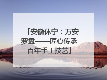 安徽休宁：万安罗盘——匠心传承百年手工技艺
