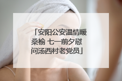 安阳公安温情暖桑榆 七一前夕慰问汤西村老党员
