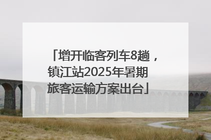 增开临客列车8趟，镇江站2025年暑期旅客运输方案出台