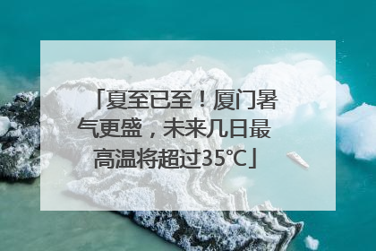 夏至已至！厦门暑气更盛，未来几日最高温将超过35℃