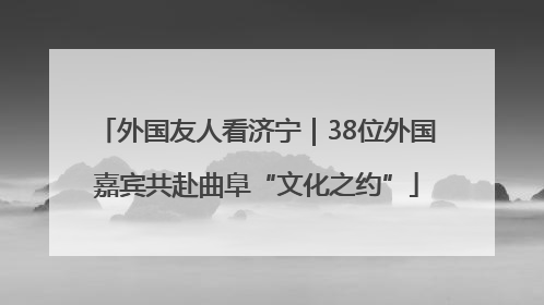 外国友人看济宁｜38位外国嘉宾共赴曲阜“文化之约”