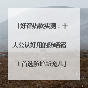好评热款实测：十大公认好用的防晒霜！首选防护新宠儿