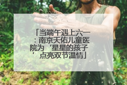 当端午遇上六一：南京天佑儿童医院为‘星星的孩子’点亮双节温情