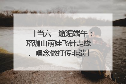 当六一邂逅端午：珞珈山萌娃飞针走线、唱念做打传非遗