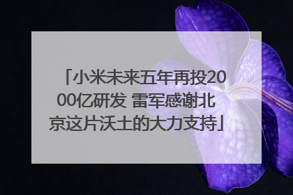 小米未来五年再投2000亿研发 雷军感谢北京这片沃土的大力支持