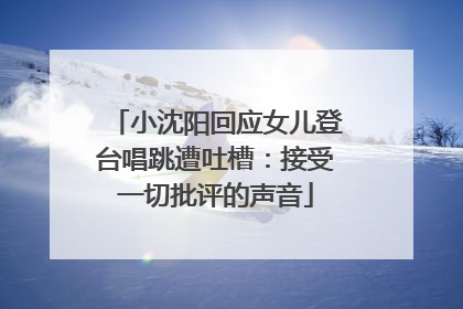小沈阳回应女儿登台唱跳遭吐槽：接受一切批评的声音