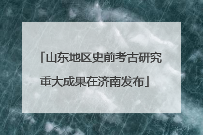 山东地区史前考古研究重大成果在济南发布