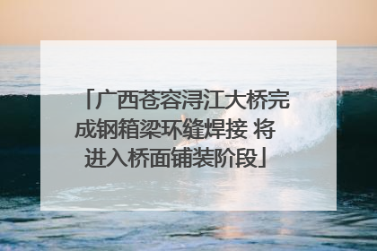 广西苍容浔江大桥完成钢箱梁环缝焊接 将进入桥面铺装阶段