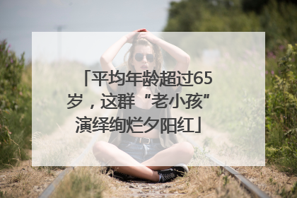 平均年龄超过65岁，这群“老小孩”演绎绚烂夕阳红