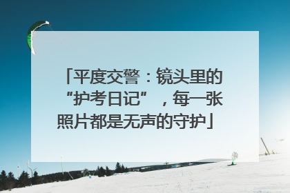 平度交警：镜头里的“护考日记”，每一张照片都是无声的守护