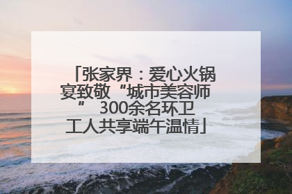 张家界：爱心火锅宴致敬“城市美容师” 300余名环卫工人共享端午温情