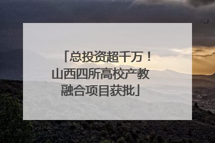 总投资超千万！山西四所高校产教融合项目获批