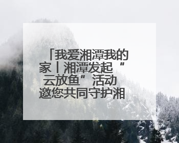 我爱湘潭我的家丨湘潭发起“云放鱼”活动 邀您共同守护湘江生态活力