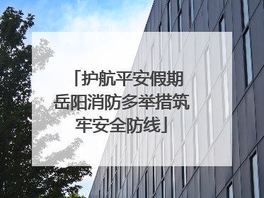 护航平安假期 岳阳消防多举措筑牢安全防线