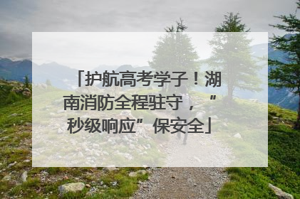护航高考学子！湖南消防全程驻守，“秒级响应”保安全