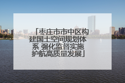枣庄市市中区构建国土空间规划体系 强化监督实施护航高质量发展