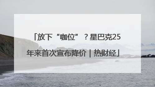 放下“咖位”？星巴克25年来首次宣布降价｜热财经