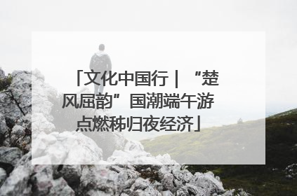 文化中国行｜“楚风屈韵”国潮端午游点燃秭归夜经济