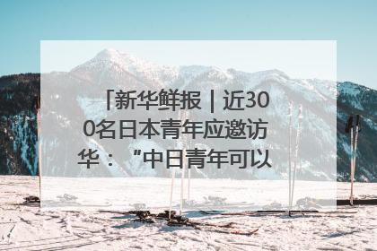 新华鲜报｜近300名日本青年应邀访华：“中日青年可以创造更好的未来”