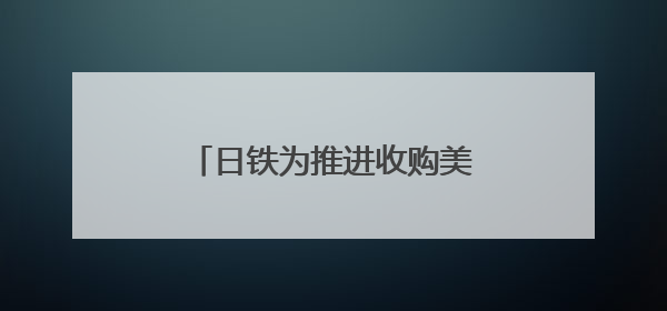 日铁为推进收购美钢交易 考虑送美国政府“黄金股”