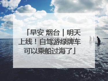 早安 烟台｜明天上线！自驾游绿牌车可以乘船过海了