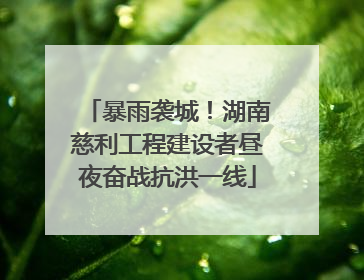 暴雨袭城！湖南慈利工程建设者昼夜奋战抗洪一线