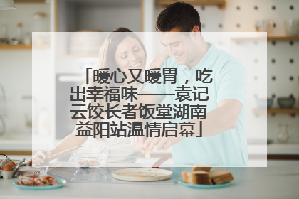 暖心又暖胃，吃出幸福味——袁记云饺长者饭堂湖南益阳站温情启幕