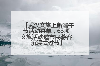 武汉文旅上新端午节活动菜单，63项文旅活动邀市民游客沉浸式过节