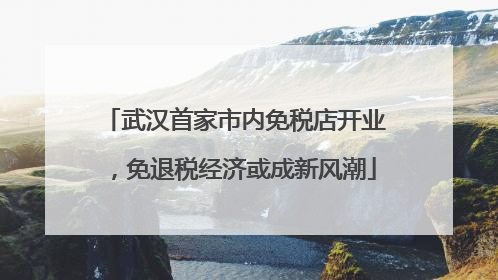 武汉首家市内免税店开业，免退税经济或成新风潮