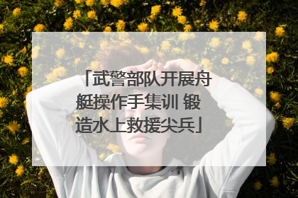 武警部队开展舟艇操作手集训 锻造水上救援尖兵