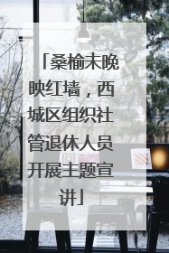 桑榆未晚映红墙，西城区组织社管退休人员开展主题宣讲