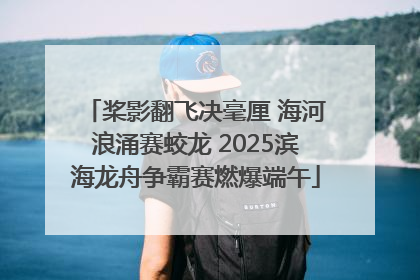 桨影翻飞决毫厘 海河浪涌赛蛟龙 2025滨海龙舟争霸赛燃爆端午