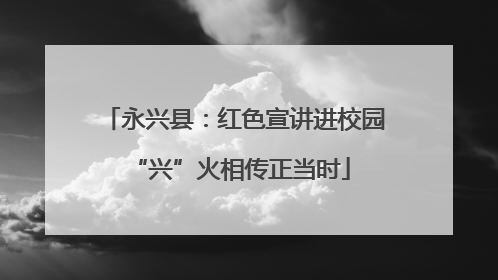 永兴县：红色宣讲进校园 “兴”火相传正当时