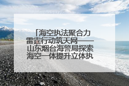 海空执法聚合力 雷霆行动筑天网——山东烟台海警局探索海空一体提升立体执法效能纪实
