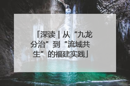 深读｜从“九龙分治”到“流域共生”的福建实践