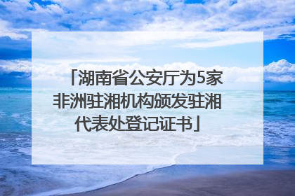 湖南省公安厅为5家非洲驻湘机构颁发驻湘代表处登记证书