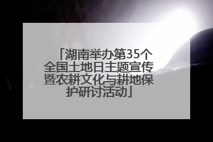 湖南举办第35个全国土地日主题宣传暨农耕文化与耕地保护研讨活动