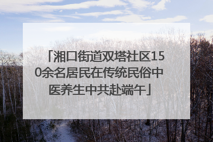 湘口街道双塔社区150余名居民在传统民俗中医养生中共赴端午
