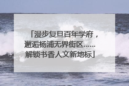 漫步复旦百年学府，邂逅杨浦无界街区……解锁书香人文新地标
