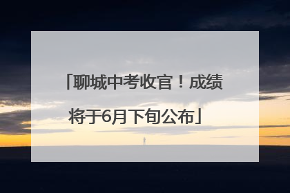 聊城中考收官！成绩将于6月下旬公布
